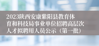 2023陕西安康紫阳县教育体育和科技局事业单位招聘高层次人才拟聘用人员公示（第一批）