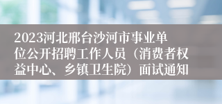 2023河北邢台沙河市事业单位公开招聘工作人员（消费者权益中心、乡镇卫生院）面试通知