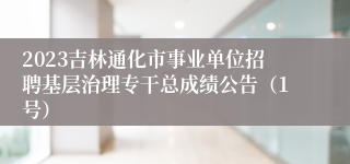 2023吉林通化市事业单位招聘基层治理专干总成绩公告（1号）