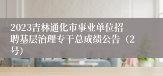 2023吉林通化市事业单位招聘基层治理专干总成绩公告（2号）