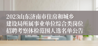 2023山东济南市住房和城乡建设局所属事业单位综合类岗位招聘考察体检范围人选名单公告