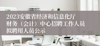 2023安徽省经济和信息化厅财务（会计）中心招聘工作人员拟聘用人员公示