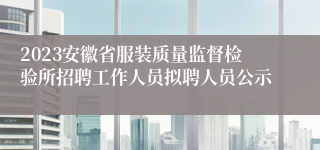 2023安徽省服装质量监督检验所招聘工作人员拟聘人员公示