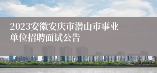 2023安徽安庆市潜山市事业单位招聘面试公告