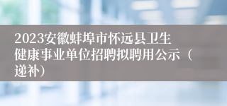 2023安徽蚌埠市怀远县卫生健康事业单位招聘拟聘用公示（递补）