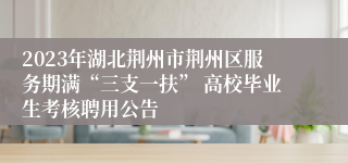 2023年湖北荆州市荆州区服务期满“三支一扶” 高校毕业生考核聘用公告