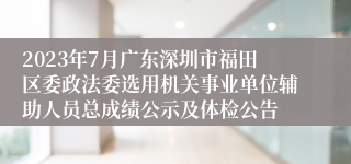 2023年7月广东深圳市福田区委政法委选用机关事业单位辅助人员总成绩公示及体检公告