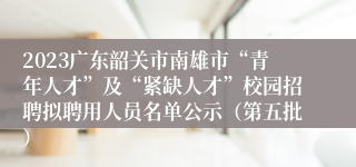 2023广东韶关市南雄市“青年人才”及“紧缺人才”校园招聘拟聘用人员名单公示（第五批）