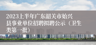 2023上半年广东韶关市始兴县事业单位招聘拟聘公示（卫生类第一批）