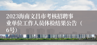 2023海南文昌市考核招聘事业单位工作人员体检结果公告（6号）