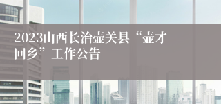 2023山西长治壶关县“壶才回乡”工作公告