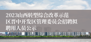 2023山西转型综合改革示范区晋中开发区管理委员会招聘拟聘用人员公示