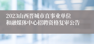 2023山西晋城市直事业单位和融媒体中心招聘资格复审公告