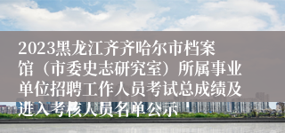 2023黑龙江齐齐哈尔市档案馆（市委史志研究室）所属事业单位招聘工作人员考试总成绩及进入考核人员名单公示