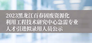 2023黑龙江百春固废资源化利用工程技术研究中心急需专业人才引进拟录用人员公示