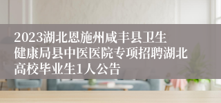 2023湖北恩施州咸丰县卫生健康局县中医医院专项招聘湖北高校毕业生1人公告