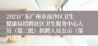 2021广东广州市南沙区卫生健康局招聘社区卫生服务中心人员（第二批）拟聘人员公示（第四批）