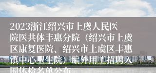 2023浙江绍兴市上虞人民医院医共体丰惠分院（绍兴市上虞区康复医院、绍兴市上虞区丰惠镇中心卫生院）编外用工招聘入围体检名单公布