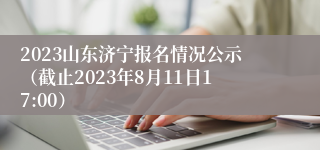 2023山东济宁报名情况公示（截止2023年8月11日17:00）