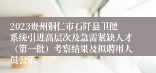 2023贵州铜仁市石阡县卫健系统引进高层次及急需紧缺人才（第一批）考察结果及拟聘用人员公示