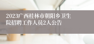 2023广西桂林市朝阳乡卫生院招聘工作人员2人公告