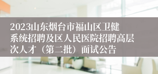 2023山东烟台市福山区卫健系统招聘及区人民医院招聘高层次人才（第二批）面试公告