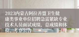 2023内蒙古阿拉善盟卫生健康类事业单位招聘急需紧缺专业技术人员面试成绩、总成绩和体检、考察公告