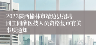 2023陕西榆林市靖边县招聘同工同酬医技人员资格复审有关事项通知