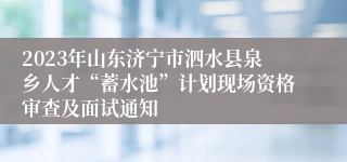 2023年山东济宁市泗水县泉乡人才“蓄水池”计划现场资格审查及面试通知