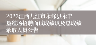 2023江西九江市永修县永丰垦殖场招聘面试成绩以及总成绩录取人员公告