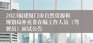 2023福建厦门市自然资源和规划局补充非在编工作人员（驾驶员）面试公告