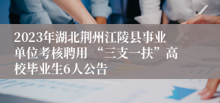 2023年湖北荆州江陵县事业单位考核聘用 “三支一扶”高校毕业生6人公告