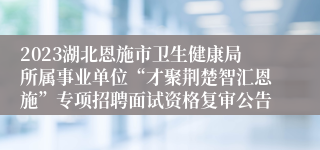 2023湖北恩施市卫生健康局所属事业单位“才聚荆楚智汇恩施”专项招聘面试资格复审公告