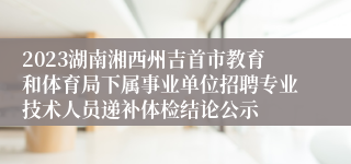 2023湖南湘西州吉首市教育和体育局下属事业单位招聘专业技术人员递补体检结论公示