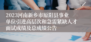 2023河南新乡市原阳县事业单位引进高层次和急需紧缺人才面试成绩及总成绩公告