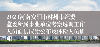 2023河南安阳市林州市纪委监委所属事业单位考察选调工作人员面试成绩公布及体检人员通知