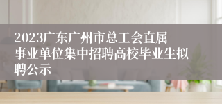 2023广东广州市总工会直属事业单位集中招聘高校毕业生拟聘公示