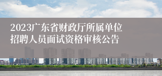 2023广东省财政厅所属单位招聘人员面试资格审核公告