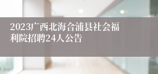 2023广西北海合浦县社会福利院招聘24人公告