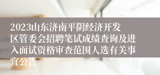 2023山东济南平阴经济开发区管委会招聘笔试成绩查询及进入面试资格审查范围人选有关事宜公告