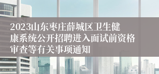 2023山东枣庄薛城区卫生健康系统公开招聘进入面试前资格审查等有关事项通知