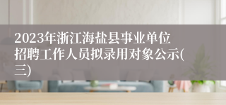 2023年浙江海盐县事业单位招聘工作人员拟录用对象公示(三)