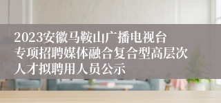 2023安徽马鞍山广播电视台专项招聘媒体融合复合型高层次人才拟聘用人员公示