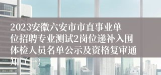 2023安徽六安市市直事业单位招聘专业测试2岗位递补入围体检人员名单公示及资格复审通知（一）