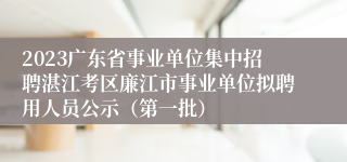 2023广东省事业单位集中招聘湛江考区廉江市事业单位拟聘用人员公示（第一批）