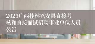 2023广西桂林兴安县直接考核和直接面试招聘事业单位人员公告