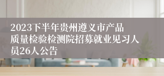 2023下半年贵州遵义市产品质量检验检测院招募就业见习人员26人公告