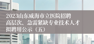 2023山东威海市立医院招聘高层次、急需紧缺专业技术人才拟聘用公示（五）