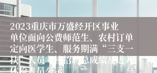 2023重庆市万盛经开区事业单位面向公费师范生、农村订单定向医学生、服务期满“三支一扶”人员考核招聘总成绩及进入体检人员公示