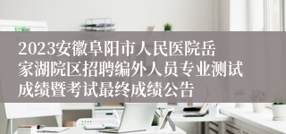 2023安徽阜阳市人民医院岳家湖院区招聘编外人员专业测试成绩暨考试最终成绩公告